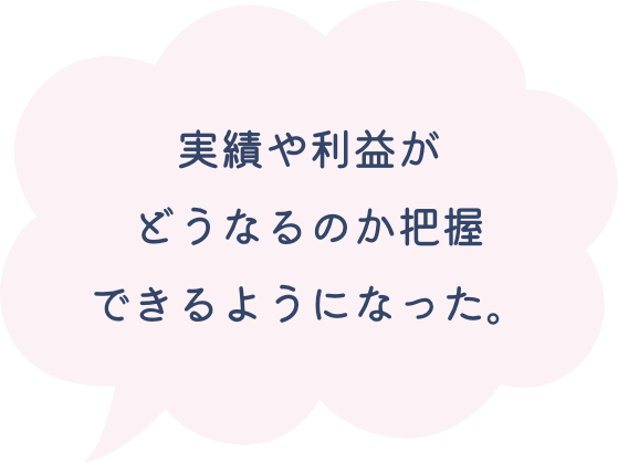 実績や利益がどうなるのか把握できるようになった。